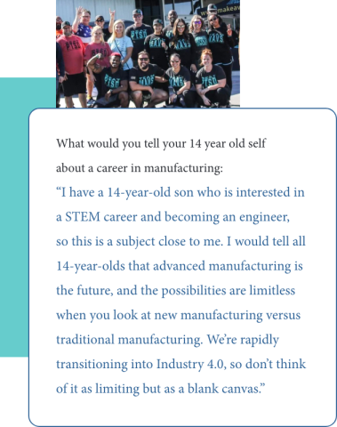 Graphic of quote from Tymeeka Middleton to her 14 year old self: “I have a 14-year-old son who is interested in a STEM career and becoming an engineer, so this is a subject close to me. I would tell all 14-year-olds that advanced manufacturing is the future, and the possibilities are limitless when you look at new manufacturing versus traditional manufacturing. We’re rapidly transitioning into Industry 4.0, so don’t think of it as limiting but as a blank canvas.”